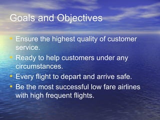 Goals and Objectives

• Ensure the highest quality of customer
  service.
• Ready to help customers under any
  circumstances.
• Every flight to depart and arrive safe.
• Be the most successful low fare airlines
  with high frequent flights.
 
