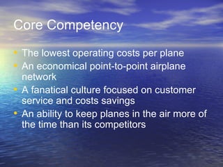 Core Competency
• The lowest operating costs per plane
• An economical point-to-point airplane
  network
• A fanatical culture focused on customer
  service and costs savings
• An ability to keep planes in the air more of
  the time than its competitors
 