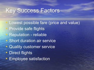 Key Success Factors

•   Lowest possible fare (price and value)
•   Provide safe flights
•   Reputation - reliable
•   Short duration air service
•   Quality customer service
•   Direct flights
•   Employee satisfaction
 