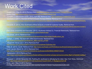 Work Cited
•   Airwise news (May 21, 2012) Retrieve from http://news.airwise.com/story/view/1332383723.html
•   Boeing Corp http://www.boeing.com/commercial/news/feature/profit.html
•    Company profile/investor toolkit. (2012, April 25). Retrieved from http://southwest.investorroom.com/
•    Corridore, J. (2011). Standard & Poor’s Industry Surveys Airlines. Retrieved from
    http://www.netadvantage.standardandpoors.com.lib-proxy.fullerton.edu/NASApp/NetAdvantage/cp/companyIndustrySurvey.do

•   Campbell, S. (2012). How Southwest airlines because a model for customer loyalty. Retrieved from
    http://www.tmcnet.com/channels/customer-support-software/articles/87080-how-southwest-airlines-became-model-customer-lo

•   Dow Jones companies and Executive. (2012). Southwest Airlines Co. Financial Statements. Retrieved from
    http://global.factiva.com.lib-proxy.fullerton.edu/ar/default.aspx
•   Fact Sheet. (2012). Retrieved from
    http://www.southwest.com/html/about-southwest/history/fact-sheet.html#content_top
•   Gidman, J. (2008). The deal with online travel brands. Retrieved from
    http://www.brandchannel.com/features_effect.asp?pf_id=425
•    Hargreave, Steve (Jun 1, 2012) Retrieved from
    http://money.cnn.com/2012/06/01/news/economy/airlines-fuel/index.htm
•   Kelly, G. (2012). Quote. Retrieved from http://www.southwest.com/html/about-southwest/careers/positions.html
•   Karen Jacops (March 22, 2012) Retrieved from
    http://www.reuters.com/article/2012/03/22/uk-southwest-idUSLNE82L00M20120322
•    Marketwatch (2012) Retrieved from
    http://www.marketwatch.com/story/southwest-airlines-and-airtran-airways-announce-winter-flight-schedules-holiday-travel-now

•   Mouawad, J. (20120, November 20). Pushing 40, southwest is still playing the rebel. New York Times. Retrieved
    from http://www.nytimes.com/2010/11/21/business/21south.html?_r=1&pagewanted=all
•   Nicas, Jack. (May 23,2012) Retrieve
    fromhttp://online.wsj.com/article/SB10001424052702304707604577422520354240282.html
 