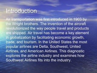 Introduction
Air transportation was first introduced in 1903 by
the Wright brothers. The invention of the aircraft
revolutionized the way people travel and products
are shipped. Air travel has become a key element
in globalization by facilitating economic growth,
trade, and tourism. In the United States the most
popular airlines are Delta, Southwest, United
Airlines, and American Airlines. This diagnostic
explores the airline industry and examines how
Southwest Airlines fits into the industry.
 
