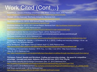 Work Cited (Cont…)
•   Robert Boyle, Director of Strategy & Business Units, British Airways (April, 2009) Retrieved from
    http://www.sita.aero/content/technological-trends-and-their-impact-airline-industry
•    Rueters. (2012). Financials: Southwest Airlines Co. Retrieved from
    http://www.reuters.com/finance/stocks/financialHighlights?symbol=LUV.N
•    Southwest Airlines Co. (2012). 2005 Annual Report. Retrieved from
    http://www.airtimes.com/cgat/usc/southwest/ar/wn2005.pdf
•   Southwest Airlines Co. (2012). 2011 Annual Report. Retrieved from http://southwest.investorroom.com/
•   Scott McCartney (April 1, 2012) Retrieved from
    http://online.wsj.com/article/SB10001424052702303338304575155813404043090.html
•    Southwest Customer Service Commitment Report. (2012). Retrieved from
    http://www.southwest.com/assets/pdfs/corporate-commitments/customer-service-commitment.pdf
•   Southwest Website (Jun 6, 2012) Retrieved from
    http://www.southwest.com/html/southwest-difference/southwest-citizenship/environmental-initiatives/index.html
•   Thompson, A., Peteraf, M., Gamble, J., & Strickland III, A. J. (2012). Crafting and executing strategy. (18 ed., pp.
    54-71). New York: McGraw-Hill/Irwin.
•   Tycen Bundgaard, John Bejjani, Edmund Helmer (April 12, 2006) Retrieve from 
    http://economics-files.pomona.edu/jlikens/SeniorSeminars/pandora/reports/southwest.pdf
•   "US Bureau of Transportation Statistics." RITA. N.p., n.d. Web. 5 Jun 2012. <http://www.transtats.bts.gov/>.
•    (May 25, 2012) Retrieved from
    http://www.centreforaviation.com/analysis/delta-launches-attack-on-jetblue-through-new-leisure-push-from-new-york-74417

•   Thompson, Peteraf, Gamble and Strickland. Crafting and executing strategy : the quest for competitive
    advantage : concepts and cases. Alabama: McGraw-Hill Irwin, 2012. Print. (Pg 94)
•   United States Security and Exchange Commission (Dec. 31, 2012) Retrieved from
    http://investing.businessweek.com/research/stocks/financials/drawFiling.asp?formType=10-K
•   Ycharts (June 9, 2012) Retrieved fromhttp://ycharts.com/industries/Regional%20Airlines/return_on_assets,assets
•   Wall Street Journal (June 7, 2012) Retrieved from
    http://online.wsj.com/article/PR-CO-20120607-905588.html?mod=crnews
 