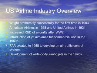 US Airline Industry Overview
•   Wright brothers fly successfully for the first time in 1903.
•   American Airlines in 1928 and United Airlines in 1931.
•   Increased R&D of aircrafts after WW2.
•   Introduction of jet airplanes for commercial use in the
    1950s.
•   FAA created in 1958 to develop an air traffic control
    system.
•   Development of wide-body jumbo jets in the 1970s.
 