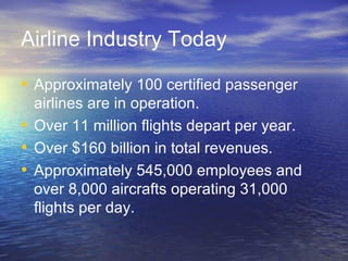 Airline Industry Today

• Approximately 100 certified passenger
  airlines are in operation.
• Over 11 million flights depart per year.
• Over $160 billion in total revenues.
• Approximately 545,000 employees and
  over 8,000 aircrafts operating 31,000
  flights per day.
 