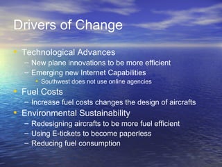 Drivers of Change
• Technological Advances
  – New plane innovations to be more efficient
  – Emerging new Internet Capabilities
     • Southwest does not use online agencies
• Fuel Costs
  – Increase fuel costs changes the design of aircrafts
• Environmental Sustainability
  – Redesigning aircrafts to be more fuel efficient
  – Using E-tickets to become paperless
  – Reducing fuel consumption
 