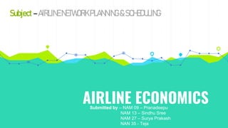 AIRLINE ECONOMICS
Submitted by – NAM 09 – Pranadeepu
NAM 13 – Sindhu Sree
NAM 27 – Surya Prakash
NAN 35 - Teja
Subject –AIRLINENETWORK PLANNING &SCHEDULING
 