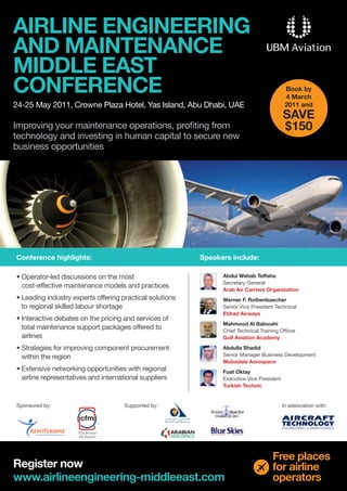 AIRLINE ENGINEERING
AND MAINTENANCE
MIDDLE EAST
CONFERENCE                                                                                   Book by
                                                                                             4 March
24-25 May 2011, Crowne Plaza Hotel, Yas Island, Abu Dhabi, UAE                               2011 and
                                                                                            SAVE
Improving your maintenance operations, profiting from                                       $150
technology and investing in human capital to secure new
business opportunities




Conference highlights:                                     Speakers include:

•	Operator-led	discussions	on	the	most	                          Abdul Wahab Teffaha
                                                                 Secretary	General
  cost-effective maintenance models and practices
                                                                 Arab Air Carriers Organization
•	Leading	industry	experts	offering	practical	solutions	         Werner F. Rothenbaecher
  to regional skilled labour shortage                            Senior	Vice	President	Technical
                                                                 Etihad Airways
•	Interactive	debates	on	the	pricing	and	services	of	
                                                                 Mahmood Al Balooshi
  total maintenance support packages offered to                  Chief	Technical	Training	Officer
  airlines                                                       Gulf Aviation Academy

•	Strategies	for	improving	component	procurement	                Abdulla Shadid
  within the region                                              Senior	Manager	Business	Development
                                                                 Mubadala Aerospace
•	Extensive	networking	opportunities	with	regional	              Fuat Oktay
  airline representatives and international suppliers            Executive	Vice	President
                                                                 Turkish Technic


Sponsored	by:                        Supported	by:                                          In	association	with:




                                                                                      Free places
Register now                                                                          for airline
www.airlineengineering-middleeast.com                                                 operators
 