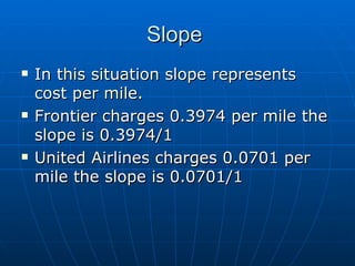 Slope  In this situation slope represents cost per mile.  Frontier charges 0.3974 per mile the slope is 0.3974/1 United Airlines charges 0.0701 per mile the slope is 0.0701/1 