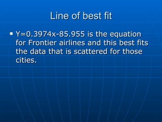 Line of best fit Y=0.3974x-85.955 is the equation for Frontier airlines and this best fits the data that is scattered for those cities. 
