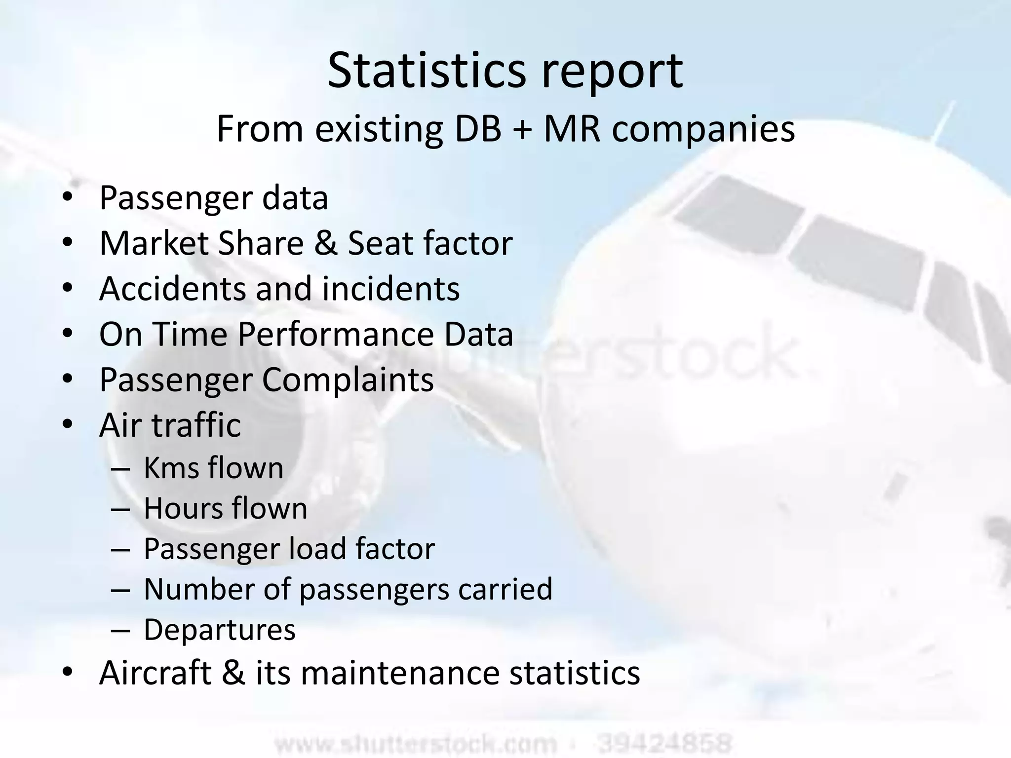 Statistics report
            From existing DB + MR companies
•   Passenger data
•   Market Share & Seat factor
•   Accidents and incidents
•   On Time Performance Data
•   Passenger Complaints
•   Air traffic
    –   Kms flown
    –   Hours flown
    –   Passenger load factor
    –   Number of passengers carried
    –   Departures
• Aircraft & its maintenance statistics
 