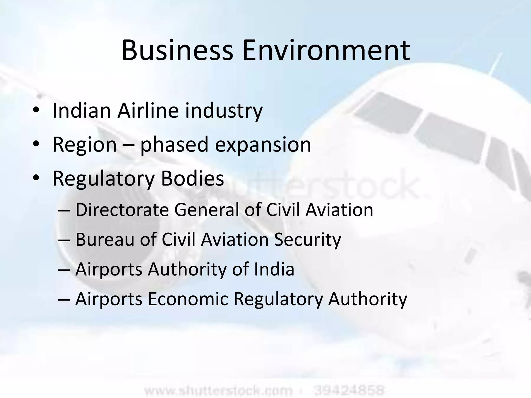 Business Environment
• Indian Airline industry
• Region – phased expansion
• Regulatory Bodies
  – Directorate General of Civil Aviation
  – Bureau of Civil Aviation Security
  – Airports Authority of India
  – Airports Economic Regulatory Authority
 