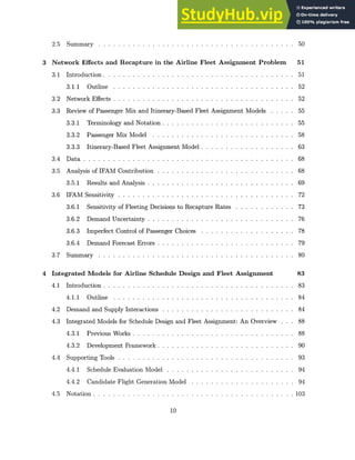 2.5 Summary . . . . . . . . . . . . . . . . . . . . . . . . . . . . . . . . . . . . . . .
3 Network Effects and Recapture in the Airline Fleet Assignment Problem 51
3.1 Introduction ........ ....................................... 51
3.1.1 Outline ........ ..................................... 52
3.2 Network Effects ........ ..................................... 52
3.3 Review of Passenger Mix and Itinerary-Based Fleet Assignment Models . . . . . 55
3.3.1 Terminology and Notation . . . . . . . . . . . . . . . . . . . . . . . . . . . 55
3.3.2 Passenger Mix Model . . . . . . . . . . . . . . . . . . . . . . . . . . . . . 58
3.3.3 Itinerary-Based Fleet Assignment Model . . . . . . . . . . . . . . . . . . . 63
3.4 Data . . .. . .
..... ..... ................. ...... ...... .... 68
3.5 Analysis of IFAM Contribution . . . . . . . . . . . . . . . . . . . . . . . . . . . . 68
3.5.1 Results and Analysis . . . . . . . . . . . . . . . . . . . . . . . . . . . . . . 69
3.6 IFAM Sensitivity . . . . . . . . . . . . . . . . . . . . . . . . . . . . . . . . . . . . 72
3.6.1 Sensitivity of Fleeting Decisions to Recapture Rates . . . . . . . . . . . . 73
3.6.2 Demand Uncertainty . . . . . . . . . . . . . . . . . . . . . . . . . . . . . . 76
3.6.3 Imperfect Control of Passenger Choices . . . . . . . . . . . . . . . . . . . 78
3.6.4 Demand Forecast Errors . . . . . . . . . . . . . . . . . . . . . . . . . . . . 79
3.7 Summary . . . . . . . . . . . . . . . . . . . . . . . . . . . . . . . . . . . . . . . . 80
4 Integrated Models for Airline Schedule Design and Fleet Assignment 83
4.1 Introduction . . . . . . . . . . . . . . . . . . . . . . . . . . . . . . . . . . . . . . . 83
4.1.1 O utline . . . . . . . . . . . . . . . . . . . . . . . . . . . . . . . . . . . . . 84
4.2 Demand and Supply Interactions . . . . . . . . . . . . . . . . . . . . . . . . . . . 84
4.3 Integrated Models for Schedule Design and Fleet Assignment: An Overview . . . 88
4.3.1 Previous Works . . . . . . . . . . . . . . . . . . . . . . . . . . . . . . . . . 88
4.3.2 Development Framework . . . . . . . . . . . . . . . . . . . . . . . . . . . . 90
4.4 Supporting Tools . . . . . . . . . . . . . . . . . . . . . . . . . . . . . . . . . . . . 93
4.4.1 Schedule Evaluation Model . . . . . . . . . . . . . . . . . . . . . . . . . . 94
4.4.2 Candidate Flight Generation Model . . . . . . . . . . . . . . . . . . . . . 94
4.5 Notation . . . . . . . . . . . . . . . . . . . . . . . . . . . . . . . . . . . . . . . . . 103
10
50
 