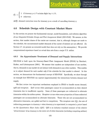 6 if itinerary p E P includes flight leg i E N;
S0 otherwise.
ADq: demand correction term for itinerary p as a result of cancelling itinerary q
4.6 Schedule Design with Constant Market Share
In this section we present the fundamental concept, model formulation, and solution algorithm
of our IntegratedSchedule Design and FleetAssignment Model (ISD-FAM). We assume, in this
section, that market shares of the carrier are constant, that is, although changes are made to
the schedule, the unconstrained market demands of the carrier of interest are not affected. (In
Section 4.7, we present an extended model that does not rely on this assumption.) We provide
computational experience based on actual data sets from a major U.S. airline.
4.6.1 An Approximate Treatment of Demand and Supply Interactions
ISD-FAM is built upon the Itinerary-Based Fleet Assignment Model (IFAM) by Barnhart,
Kniker, and Lohatepanont (2001). We assume that markets are independent of one another,
that is, demands in any market do not interact with demands in any other markets. This enables
us to adjust demand for each market only if the schedule for that market is altered. In this
section, we demonstrate the fundamental concept of ISD-FAM Specifically, we show through
an example how ISD-FAM can capture (approximately) the interactions between demand and
supply.
We first review two important mechanisms employed in IFAM to handle excess demand,
spill and recapture. Spill occurs when passengers cannot be accommodated on their desired
itineraries due to insufficient capacity. Some of these passengers are redirected to alternate
itineraries within the airline system. Recaptureoccurs when some proportion of these redirected
passengers are accommodated on alternate itineraries. Those who are not accommodated on
alternative itineraries, are spilled and lost to competitors. The recapture rate (bp), the rate of
redirecting passengers to itinerary r when itinerary p is capacitated, is computed a prioribased
on the Quantitative Share Index (QSI). QSI is an industry standard measure of the relative
'attractiveness' of an itinerary to the entire set of other itineraries (including competing airlines)
105
 
