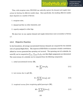 Thus, with recapture rates, ISD-FAM can indirectly capture the demand and supply inter-
actions by limiting the effective market share. More specifically, the resulting effective market
share depends on a number of factors:
1. recapture rates,
2. demand and fare on other itineraries, and
3. capacity assigned to other legs.
We show how we can capture demand and supply interactions more accurately in Section
4.7.
4.6.2 Objective Function
In this formulation, all average unconstrained itinerary demands are computed for the schedule
with all optional flights flown. The objective of ISD-FAM is to maximize schedule contribution,
defined as revenue generated less operatingcost incurred. The operating cost of a schedule, de-
noted 0, can be computed as EiCL >kEK Ck,ifk,i once fleet-flight assignments are determined.
The total revenue of a schedule can be computed from the following components:
1. initialunconstrainedrevenue (R),
R = farepDp, (4.1)
pCP
2. lost revenue due to spill (S),
S = fareptr,and (4.2)
pC~rCP
pep rep
3. recapturedrevenue from recapturingspilled passengers (M),
M =3[bgfarert. (4.3)
pEP reP
108
 
