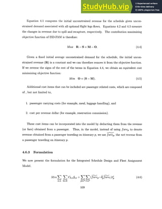 Equation 4.1 computes the initial unconstrained revenue for the schedule given uncon-
strained demand associated with all optional flight legs flown. Equations 4.2 and 4.3 measure
the changes in revenue due to spill and recapture, respectively. The contribution maximizing
objective function of ISD-FAM is therefore:
Max R-S+M-O. (4.4)
Given a fixed initial average unconstrained demand for the schedule, the initial uncon-
strained revenue (R) is a constant and we can therefore remove it from the objective function.
If we reverse the signs of the rest of the terms in Equation 4.4, we obtain an equivalent cost
minimizing objective function:
Min O + (S - M). (4.5)
Additional cost items that can be included are passenger related costs, which are composed
of , but not limited to,
1. passenger carrying costs (for example, meal, luggage handling), and
2. cost per revenue dollar (for example, reservation commission).
These cost items can be incorporated into the model by deducting them from the revenue
(or fare) obtained from a passenger. Thus, in the model, instead of using farep to denote
revenue obtained from a passenger traveling on itinerary p, we use fare, the net revenue from
a passenger traveling on itinerary p.
4.6.3 Formulation
We now present the formulation for the Integrated Schedule Design and Fleet Assignment
Model.
MinE S Ck,ifk,i + >3 (farep-bfare,)tr (4.6)
iGL kGK pEPrGP
109
 