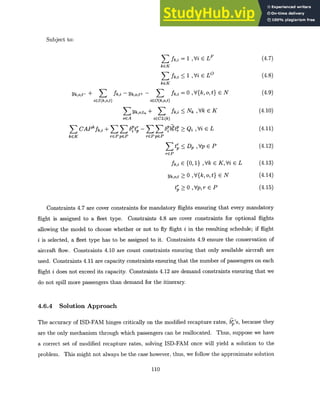 Subject to:
E fk,i = 1 ,Vi E LF
kGK
Sfk,i < 1 ,Vi E LO
kEK
Yk,o,t- + fk,i - Yk,o,t+ - fk,i = 0 , V{k, o,t} E N
iEI(k,o,t) iEO(k,o,t)
E Yk,o,tn + fk,i Nk ,Vk E K
OEA iECL(k)
S CAP fk,i + 6 't; -555 ft? Q
2 ,Vi E L
kcK rePpeP rCPpEP
r
rGP
< D , Vp E P
fk,i {0, 1} , Vk c
Yk,o,t 0 ,V{k, o, t}
t~ 0 ,Vp,r E P
K,Vi E L
E N
(4.7)
(4.8)
(4.9)
(4.10)
(4.11)
(4.12)
(4.13)
(4.14)
(4.15)
Constraints 4.7 are cover constraints for mandatory flights ensuring that every mandatory
flight is assigned to a fleet type. Constraints 4.8 are cover constraints for optional flights
allowing the model to choose whether or not to fly flight i in the resulting schedule; if flight
i is selected, a fleet type has to be assigned to it. Constraints 4.9 ensure the conservation of
aircraft flow. Constraints 4.10 are count constraints ensuring that only available aircraft are
used. Constraints 4.11 are capacity constraints ensuring that the number of passengers on each
flight i does not exceed its capacity. Constraints 4.12 are demand constraints ensuring that we
do not spill more passengers than demand for the itinerary.
4.6.4 Solution Approach
The accuracy of ISD-FAM hinges critically on the modified recapture rates, b 's, because they
are the only mechanism through which passengers can be reallocated. Thus, suppose we have
a correct set of modified recapture rates, solving ISD-FAM once will yield a solution to the
problem. This might not always be the case however, thus, we follow the approximate solution
110
 