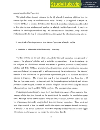 approach outlined in Figure 4-8.
We initially obtain demand estimates for the full schedule (containing all flights from the
master flight list) using a schedule evaluation model. In step 1 of our approach in Figure 4-8,
we solve ISD-FAM to obtain a fleeted schedule. In step 2, a schedule evaluation model is called
to determine the new set of demands based on the schedule resulting from step 1. In step 3, we
evaluate the resulting schedule from Step 1 with revised demand from Step 2 using a schedule
evaluation model. In Step 4, we evaluate the schedule against the following stopping criteria:
1. magnitude of the improvement over planners' proposed schedule, and/or
2. closeness of revenue estimates from Step 1 and Step 3.
The first criteria can be used when a schedule for the next season has been prepared by
planners, the planners' schedule, and is available for comparison. If one is available, we
can compare the contributions between the ISD-FAM generated schedule and the planners'
schedule and if the ISD-FAM generated schedule generates a greater contribution, exceeding
some specified goal, we can stop with or without considering the second criterion. If a planners'
schedule is not available or the pre-specified improvement goal is not achieved, the second
criterion is triggered. The revenue from step 3 is then compared to that from step 1. If
they are close to each other, we have captured the changes in demand sufficiently well and the
procedure can be stopped; otherwise the modified recapture rates are revised using the demand
information from step 2, and ISD-FAM is resolved. The same procedure repeats.
No rigorous statements can be made about algorithmic convergence of this approach. Con-
vergence of the algorithm depends on the sensitivity of the model to the modified recapture
rates. Although we can control modified recapture rates, we cannot, however, control the num-
ber of passengers the model would redirect from one itinerary to another. Thus, we do not
have direct control of how the model handles the interactions between demand and supply.
In Section 4.7, we discuss an extended model that explicitly incorporates demand and supply
interactions, in which case we can control the interactions directly.
111
 