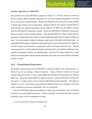 Solution Algorithm for ISD-FAM
The algorithm for solving ISD-FAM is depicted in Figure 4-9. We first construct a restricted
master problem (RMP) excluding constraints 4.12 and spill variables (Inequalities 4.15) that
do not correspond to null itineraries. Then the LP relaxation of the restricted master problem
is solved using column and row generation. Negative reduced cost columns corresponding to
spill variables and violated constraints 4.12 are added to the RMP and the RMP is resolved
until the ISD-FAM LP relaxation is solved. Given the ISD-FAM LP relaxation, branch-and-
bound is invoked to find an integer solution. Once the ISD-FAM IP is solved, column and row
generation is again performed in order to obtain feasible passenger flows as integer variables are
fixed. (A small number of violated constraints might arise in the branch-and-bound tree.) An
optimal ISD-FAM solution could also be determined using a branch-and-price-and-cut algorithm
in which columns and constraints are generated within the branch-and-bound tree. Because
column generation at nodes within the branch-and-bound tree is non-trivial to implement using
available optimization software, we instead employ a heuristic IP solution approach in which
branch-and-bound allows column and row generation only at the root node and after the integer
solution is found.
4.6.5 Computational Experiences
We perform computational tests for ISD-FAM as outlined in Figure 4-10, assuming that it is
Period I and we are building a Period II schedule. Using a Period I schedule as our base
schedule, planners provide us with a master flight list including both mandatory and optional
flight legs. Using this master flight list, planners generate a proposed schedule for Period II,
the planners' schedule, which is used to evaluate ISD-FAM generated schedules. The planners'
schedule is, in fact, derived from actual Period II schedule (that was in operation) with some
minor modifications ensuring compatibility with our experiments.
We report ISD-FAM estimated contributions, called proxy contributions,based on demand
if all legs in the master flight list are flown. All three schedules are evaluated through a schedule
evaluation model, which accomplishes two tasks:
1. revises demands for Period II schedules, and
114
 