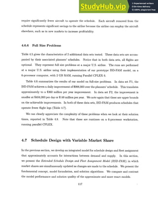 require significantly fewer aircraft to operate the schedule. Each aircraft removed from the
schedule represents significant savings to the airline because the airline can employ the aircraft
elsewhere, such as in new markets to increase profitability.
4.6.6 Full Size Problems
Table 4.5 gives the characteristics of 2 additional data sets tested. These data sets are accom-
panied by their associated planners' schedules. Notice that in both data sets, all flights are
optional. They represent full size problems at a major U.S. airline. The runs are performed
at a major U.S. airline using their implementation of our prototype ISD-FAM model, on a
6-processor computer, with 2 GB RAM, running Parallel CPLEX 6.
Table 4.6 summarizes the results of our model on full-size problems. In data set F1, the
ISD-FAM achieves a daily improvement of $988,000 over the planners' schedule. This translates
approximately to a $360 million per year improvement. In data set F2, the improvement is
smaller at $404,000 per day or $148 million per year. We note again that these are upper bounds
on the achievable improvements. In both of these data sets, ISD-FAM produces schedules that
operate fewer flight legs (Table 4.7).
We can clearly appreciate the complexity of these problems when we look at their solution
times, reported in Table 4.8. Note that these are runtimes on a 6-processor workstation,
running parallel CPLEX.
4.7 Schedule Design with Variable Market Share
In the previous section, we develop an integrated model for schedule design and fleet assignment
that approximately accounts for interactions between demand and supply. In this section,
we present the Extended Schedule Design and Fleet Assignment Model (ESD-FAM), in which
market shares are simultaneously updated as changes are made to the schedule. We present the
fundamental concept, model formulation, and solution algorithms. We compare and contrast
the model performance and solution quality of the approximate and more exact models.
117
 