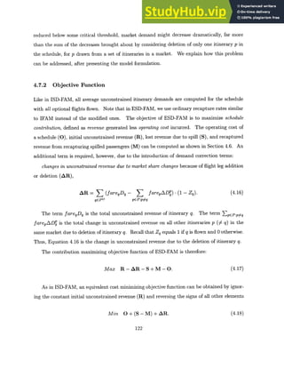reduced below some critical threshold, market demand might decrease dramatically, far more
than the sum of the decreases brought about by considering deletion of only one itinerary p in
the schedule, for p drawn from a set of itineraries in a market. We explain how this problem
can be addressed, after presenting the model formulation.
4.7.2 Objective Function
Like in ISD-FAM, all average unconstrained itinerary demands are computed for the schedule
with all optional flights flown. Note that in ESD-FAM, we use ordinary recapture rates similar
to IFAM instead of the modified ones. The objective of ESD-FAM is to maximize schedule
contribution,defined as revenue generated less operatingcost incurred. The operating cost of
a schedule (0), initial unconstrained revenue (R), lost revenue due to spill (S), and recaptured
revenue from recapturing spilled passengers (M) can be computed as shown in Section 4.6. An
additional term is required, however, due to the introduction of demand correction terms:
changes in unconstrainedrevenue due to market share changes because of flight leg addition
or deletion (AR),
AR = (fareqDq- farepADP) - (1 - Zq). (4.16)
qEP
0
pEP:p:q
The term fareqDq is the total unconstrained revenue of itinerary q. The term EpEP:p~q
farepADS is the total change in unconstrained revenue on all other itineraries p () q) in the
same market due to deletion of itinerary q. Recall that Zq equals 1 if q is flown and 0 otherwise.
Thus, Equation 4.16 is the change in unconstrained revenue due to the deletion of itinerary q.
The contribution maximizing objective function of ESD-FAM is therefore:
Max R-AR-S+M-O. (4.17)
As in ISD-FAM, an equivalent cost minimizing objective function can be obtained by ignor-
ing the constant initial unconstrained revenue (R) and reversing the signs of all other elements
Min O+(S-M) +AR. (4.18)
122
 