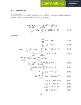 4.7.3 Formulation
As in ISD-FAM, farep is used to denote the net revenue from a passenger travelling on itinerary
p. ESD-FAM can be formulated as shown in (4.19) - (4.31).
MinE E Ck,i fk,i + E ( ( -bpr--
Mm~~~~ >j> farep-bifarer)tpr
icL kcK pEP rEP
+ S (fareqDq - fareAD;)-(1 - Zq)
qCP
0
pGP:p~q
Sf= 1 ,Vi E LF
kcK
5 fi < 1 ,Vi E LO
kcK
Yk,o,t- +
iEI(k,o,t)
fk,i - Yk,o,t+ - fiA
iEO(k,o,t)
Yk,o,tn + >3 k,i
oEA iECL(k)
3 >3 6~iADP(1 - Zq) + E CAPkfk,i
pGPqEPO kEK
+ 6Pi
ot - bpbpb tp
rEPpEP rEPpGP
E AD{1 - Zq) + E tpr
qGPO rEP
Zq - 1 fk,i
kEK
Zq - Y , fk,i
iGL(q) kGK
= 0 ,V{k,o,t} E N
Nk ,Vk E K
Qi ,Vi E L
D, ,Vp E P
< 0 Vi E L(q)
> 1 - Nq ,Vq E P0
fk,i E {0, 1} ,Vk E K,Vi E L
Zq E {0, 1} ,Vq E P0
Yk,o,t 0 , V{k, o, t} E N
t; > 0 ,Vpr E P
123
Subject to:
(4.19)
(4.20)
(4.21)
(4.22)
(4.23)
(4.24)
(4.25)
(4.26)
(4.27)
(4.28)
(4.29)
(4.30)
(4.31)
 