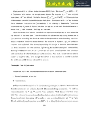 Constraints 4.20 to 4.23 are similar to those of ISD-FAM. The term EqCPO AD(1 - Zq)
in Constraints 4.25 corrects the unconstrained demand for itinerary p E P when optional
itineraries q E P0 are deleted. Similarly, the term EpCP ZqePO 6p ADep(1 - Zq) in constraints
4.24 represents corrected demand but at the flight level. Constraints 4.26 - 4.27 are itinerary
status constraintsthat control the {0,1} variable, Zq, for itinerary q. Specifically, Constraints
4.26 ensure that Zq takes on value 0 if at least one leg in q is not flown and Constraints 4.27
ensure that Zq takes on value 1 if all legs in q are flown.
We stated earlier that demand corrections can be inaccurate when two or more itineraries
are cancelled at the same time. These inaccuracies can be obviated by adding another set of
{0,1} variables indicating the status of combinations of itineraries and associating additional
demand correction terms with these variables. For example, in Figure 4-11(c), we could add
a second order correction term to capture correctly the change in demands when the third
and fourth itineraries are both cancelled. Specifically, the number of requests for the second
itinerary would become 150+40+40+x, where x is the second order correction term associated
with cancellation of both the third and fourth itineraries. Note that x could take on either a
positive or negative value. Even though the addition of these variables is possible in theory,
the model can quickly become intractable in practice.
Passenger Flow Adjustment
Notice that ESD-FAM employs two mechanisms to adjust passenger flows:
1. demand correction terms, and
2. recapture rates.
Both accomplish the objective of re-accommodating passengers on alternate itineraries when
desired itineraries are not available, but with different underlying assumptions. To contrast,
consider itineraries p E P,q C P, and r E P in a market m. With demand correction terms,
ESD-FAM attempts to capture demand and supply interactions by adjusting the unconstrained
demand on alternate itineraries p E P in market m when an optional itinerary q E P0 (p 7 q) is
deleted, utilizing demand correction terms ADP's. In so doing, the total unconstrained demand
124
 