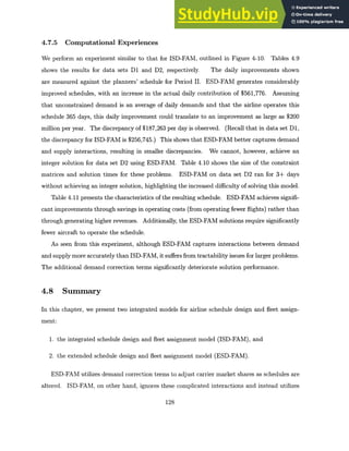 4.7.5 Computational Experiences
We perform an experiment similar to that for ISD-FAM, outlined in Figure 4-10. Tables 4.9
shows the results for data sets D1 and D2, respectively. The daily improvements shown
are measured against the planners' schedule for Period II. ESD-FAM generates considerably
improved schedules, with an increase in the actual daily contribution of $561,776. Assuming
that unconstrained demand is an average of daily demands and that the airline operates this
schedule 365 days, this daily improvement could translate to an improvement as large as $200
million per year. The discrepancy of $187,263 per day is observed. (Recall that in data set D1,
the discrepancy for ISD-FAM is $256,745.) This shows that ESD-FAM better captures demand
and supply interactions, resulting in smaller discrepancies. We cannot, however, achieve an
integer solution for data set D2 using ESD-FAM. Table 4.10 shows the size of the constraint
matrices and solution times for these problems. ESD-FAM on data set D2 ran for 3+ days
without achieving an integer solution, highlighting the increased difficulty of solving this model.
Table 4.11 presents the characteristics of the resulting schedule. ESD-FAM achieves signifi-
cant improvements through savings in operating costs (from operating fewer flights) rather than
through generating higher revenues. Additionally, the ESD-FAM solutions require significantly
fewer aircraft to operate the schedule.
As seen from this experiment, although ESD-FAM captures interactions between demand
and supply more accurately than ISD-FAM, it suffers from tractability issues for larger problems.
The additional demand correction terms significantly deteriorate solution performance.
4.8 Summary
In this chapter, we present two integrated models for airline schedule design and fleet assign-
ment:
1. the integrated schedule design and fleet assignment model (ISD-FAM), and
2. the extended schedule design and fleet assignment model (ESD-FAM).
ESD-FAM utilizes demand correction terms to adjust carrier market shares as schedules are
altered. ISD-FAM, on other hand, ignores these complicated interactions and instead utilizes
128
 