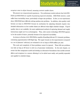 recapture rates to adjust demand, assuming constant market shares.
We present our computational experiences. Our preliminary results indicate that both ISD-
FAM and ESD-FAM are capable of producing improved schedules. ESD-FAM, however, could
suffer from tractability issues, particularly in larger size problems. In fact, as our experiments
show, ESD-FAM have difficulty solving medium size problems. In addition, data quality could
become an issue in ESD-FAM because its mechanism for adjusting demands requires very
detailed information on how market shares are affected when flight schedule changes. If good
quality data is not available, the more sophisticated method of capturing demand and supply
interactions might not be as advantageous. Thus, with current technology, ISD-FAM appears
to be the model of choice, primarily because of its improved tractability.
As shown in Section 4.6.6, ISD-FAM is capable of handling full-size U.S. domestic problems,
containing approximately 2,000 flight legs. The upper bounds on the improvements (compared
to a set of planners' solutions) are estimated to be as large as $100 million per year.
The scale and complexity of these problems cannot be ignored. These full size problems
can take as long as 20 hours to solve on a 6-processor workstation. In the next chapter, we
revisit the fleet assignment model and develop an alternative formulation that models network
effects and recapture in a manner allowing it to be solved more easily, and possibly expanded
and applied to schedule design.
129
 