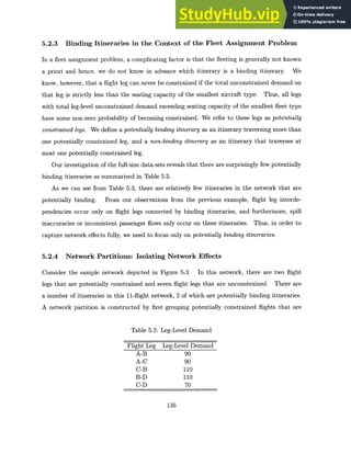 5.2.3 Binding Itineraries in the Context of the Fleet Assignment Problem
In a fleet assignment problem, a complicating factor is that the fleeting is generally not known
a priori and hence, we do not know in advance which itinerary is a binding itinerary. We
know, however, that a flight leg can never be constrained if the total unconstrained demand on
that leg is strictly less than the seating capacity of the smallest aircraft type. Thus, all legs
with total leg-level unconstrained demand exceeding seating capacity of the smallest fleet type
have some non-zero probability of becoming constrained. We refer to these legs as potentially
constrainedlegs. We define a potentially binding itineraryas an itinerary traversing more than
one potentially constrained leg, and a non-binding itinerary as an itinerary that traverses at
most one potentially constrained leg.
Our investigation of the full-size data sets reveals that there are surprisingly few potentially
binding itineraries as summarized in Table 5.3.
As we can see from Table 5.3, there are relatively few itineraries in the network that are
potentially binding. From our observations from the previous example, flight leg interde-
pendencies occur only on flight legs connected by binding itineraries, and furthermore, spill
inaccuracies or inconsistent passenger flows only occur on these itineraries. Thus, in order to
capture network effects fully, we need to focus only on potentially binding itineraries.
5.2.4 Network Partitions: Isolating Network Effects
Consider the sample network depicted in Figure 5-3. In this network, there are two flight
legs that are potentially constrained and seven flight legs that are unconstrained. There are
a number of itineraries in this 11-flight network, 2 of which are potentially binding itineraries.
A network partition is constructed by first grouping potentially constrained flights that are
Table 5.2: Leg-Level Demand
Flight Leg Leg-Level Demand
A-B 90
A-C 90
C-B 110
B-D 110
C-D 70
136
 