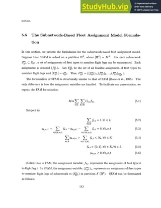 section.
5.5 The Subnetwork-Based Fleet Assignment Model Formula-
tion
In this section, we present the formulation for the subnetwork-based fleet assignment model.
Suppose that SFAM is solved on a partition HS, where 11S = Ms. For each subnetwork
Sgs C S11s, a set of assignments of fleet types to member flight legs can be enumerated. Each
assignment is denoted (fgjs)i. Let Frjs be the set of all feasible assignment of fleet types to
member flight legs and IFrSI =rq's. Thus, FgS =
The formulation of SFAM is structurally similar to that of FAM (Hane et al., 1995). The
only difference is how the assignment variables are handled. To facilitate our presentation, we
repeat the FAM formulation:
Min Ck,ifk,i (5.1)
iEL kEK
Subject to:
fZ,i = 1,Vi E L (5.2)
kcK
Yk,o,t- + fk,i - Yk,o,t+ - fk,i = 0, Vk, o, t (5.3)
iEI(k,o,t) icO(k,o,t)
Yk,o,tm + E fk,i <_ Nk,Vk E K (5.4)
ocA iECL(k)
fk,i E {0, 1},Vk E KVi E L (5.5)
Yk,o,t > 0, Vk, o, t (5.6)
Notice that in FAM, the assignment variable, fk,i, represents the assignment of fleet type k
to flight leg i. In SFAM, the assignment variable, (fgs)n, represents an assignment of fleet types
to member flight legs of subnetwork m (Sps) in partition S (HS). SFAM can be formulated
as follows:
143
 