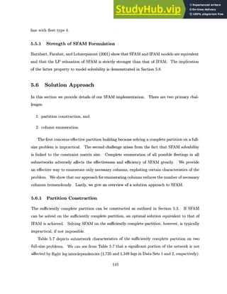 line with fleet type k.
5.5.1 Strength of SFAM Formulation
Barnhart, Farahat, and Lohatepanont (2001) show that SFAM and IFAM models are equivalent
and that the LP relaxation of SFAM is strictly stronger than that of IFAM. The implication
of the latter property to model solvability is demonstrated in Section 5.8.
5.6 Solution Approach
In this section we provide details of our SFAM implementation. There are two primary chal-
lenges:
1. partition construction, and
2. column enumeration.
The first concerns effective partition building because solving a complete partition on a full-
size problem is impractical. The second challenge arises from the fact that SFAM solvability
is linked to the constraint matrix size. Complete enumeration of all possible fleetings in all
subnetworks adversely affects the effectiveness and efficiency of SFAM greatly. We provide
an effective way to enumerate only necessary columns, exploiting certain characteristics of the
problem. We show that our approach for enumerating columns reduces the number of necessary
columns tremendously. Lastly, we give an overview of a solution approach to SFAM.
5.6.1 Partition Construction
The sufficiently complete partition can be constructed as outlined in Section 5.3. If SFAM
can be solved on the sufficiently complete partition, an optimal solution equivalent to that of
IFAM is achieved. Solving SFAM on the sufficiently complete partition, however, is typically
impractical, if not impossible.
Table 5.7 depicts subnetwork characteristics of the sufficiently complete partition on two
full-size problems. We can see from Table 5.7 that a significant portion of the network is not
affected by flight leg interdependencies (1,735 and 1,348 legs in Data Sets 1 and 2, respectively).
145
 