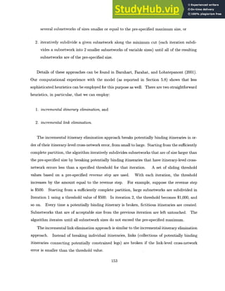 several subnetworks of sizes smaller or equal to the pre-specified maximum size, or
2. iteratively subdivide a given subnetwork along the minimum cut (each iteration subdi-
vides a subnetwork into 2 smaller subnetworks of variable sizes) until all of the resulting
subnetworks are of the pre-specified size.
Details of these approaches can be found in Barnhart, Farahat, and Lohatepanont (2001).
Our computational experience with the model (as reported in Section 5.8) shows that less
sophisticated heuristics can be employed for this purpose as well. There are two straightforward
heuristics, in particular, that we can employ:
1. incrementalitinerary elimination,and
2. incremental link elimination.
The incremental itinerary elimination approach breaks potentially binding itineraries in or-
der of their itinerary-level cross-network error, from small to large. Starting from the sufficiently
complete partition, the algorithm iteratively subdivides subnetworks that are of size larger than
the pre-specified size by breaking potentially binding itineraries that have itinerary-level cross-
network errors less than a specified threshold for that iteration. A set of sliding threshold
values based on a pre-specified revenue step are used. With each iteration, the threshold
increases by the amount equal to the revenue step. For example, suppose the revenue step
is $500. Starting from a sufficiently complete partition, large subnetworks are subdivided in
Iteration 1 using a threshold value of $500. In iteration 2, the threshold becomes $1,000, and
so on. Every time a potentially binding itinerary is broken, fictitious itineraries are created.
Subnetworks that are of acceptable size from the previous iteration are left untouched. The
algorithm iterates until all subnetwork sizes do not exceed the pre-specified maximum.
The incremental link elimination approach is similar to the incremental itinerary elimination
approach. Instead of breaking individual itineraries, links (collections of potentially binding
itineraries connecting potentially constrained legs) are broken if the link-level cross-network
error is smaller than the threshold value.
153
 
