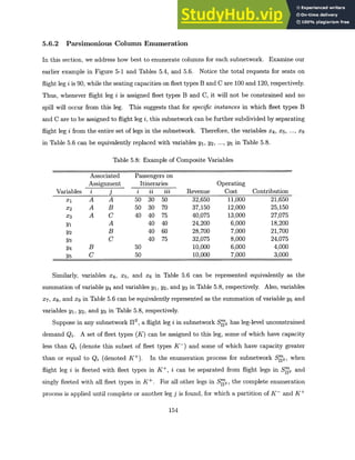 5.6.2 Parsimonious Column Enumeration
In this section, we address how best to enumerate columns for each subnetwork. Examine our
earlier example in Figure 5-1 and Tables 5.4, and 5.6. Notice the total requests for seats on
flight leg i is 90, while the seating capacities on fleet types B and C are 100 and 120, respectively.
Thus, whenever flight leg i is assigned fleet types B and C, it will not be constrained and no
spill will occur from this leg. This suggests that for specific instances in which fleet types B
and C are to be assigned to flight leg i, this subnetwork can be further subdivided by separating
flight leg i from the entire set of legs in the subnetwork. Therefore, the variables X4, X5 , ... , X9
in Table 5.6 can be equivalently replaced with variables yi, Y2, ---, y5 in Table 5.8.
Table 5.8: Example of Composite Variables
Associated Passengers on
Assignment Itineraries Operating
Variables i j i ii iii Revenue Cost Contribution
X1 A A 50 30 50 32,650 11,000 21,650
X2 A B 50 30 70 37,150 12,000 25,150
X3 A C 40 40 75 40,075 13,000 27,075
Y1 A 40 40 24,200 6,000 18,200
Y2 B 40 60 28,700 7,000 21,700
Y3 C 40 75 32,075 8,000 24,075
Y4 B 50 10,000 6,000 4,000
Y5 C 50 10,000 7,000 3,000
Similarly, variables X4, x5 , and X6 in Table 5.6 can be represented equivalently as the
summation of variable y4 and variables yi, y2, and y3 in Table 5.8, respectively. Also, variables
X7 , x 8 , and x9 in Table 5.6 can be equivalently represented as the summation of variable y5 and
variables yi, Y2, and y3 in Table 5.8, respectively.
Suppose in any subnetwork HS, a flight leg i in subnetwork Sys has leg-level unconstrained
demand Qi. A set of fleet types (K) can be assigned to this leg, some of which have capacity
less than Qi (denote this subset of fleet types K-) and some of which have capacity greater
than or equal to Qj (denoted K+). In the enumeration process for subnetwork SNs, when
flight leg i is fleeted with fleet types in K+, i can be separated from flight legs in Sgs and
singly fleeted with all fleet types in K+. For all other legs in Srs, the complete enumeration
process is applied until complete or another leg j is found, for which a partition of K- and K+
154
 