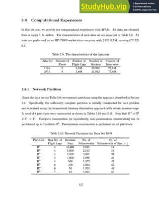 5.8 Computational Experiences
In this section, we provide our computational experiences with SFAM. All data are obtained
from a major U.S. airline. The characteristics of each data set are reported in Table 5.9. All
tests are performed on an HP C3000 workstation computer with 2 GB RAM, running CPLEX
6.5.
Table 5.9: The characteristics of the data sets
Data Set Number of
Fleets
1N-9 9
2N-9 9
Number of
Flight Legs
2,044
1,888
Number of
Markets
20,928
21,062
Number of
Itineraries
76,741
75,484
5.8.1 Network Partition
Given the data sets in Table 5.9, we construct partitions using the approach described in Section
5.6. Specifically, the sufficiently complete partition is initially constructed for each problem
and is revised using the incremental itinerary elimination approach with several revenue steps.
A total of 8 partitions were constructed as shown in Tables 5.10 and 5.11. Note that 11 S --<1 1 T
if S < T. Complete enumeration (or equivalently, non-parsimonious enumeration) can be
performed up to Partition 115. Parsimonious enumeration is performed on all partitions.
Table 5.10: Network Partitions for Data Set 1N-9
Partition Max No. of
Flight Legs
il 4
12 4
13 4
1-0 4
15 4
11 6
117 6
1-18 7
Revenue
Step
10,000
5,000
2,500
1,000
500
100
50
10
No. of No. of
Subnetworks Subnetworks of Size > 1
2,021 15
2,013 19
2,001 24
1,986 35
1,972 42
1,922 50
1,920 49
1,915 50
157
 