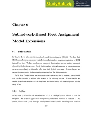 Chapter 6
Subnetwork-Based Fleet Assignment
Model Extensions
6.1 Introduction
In Chapter 5, we introduce the subnetwork-based fleet assignment (SFAM). We show that
SFAM can sufficiently capture network effects, producing a fleet assignment equivalent to IFAM
in much less time. We have not, however, considered the recapture process, another important
element in the fleeting process. Recall that recapture is the phenomenon in which passengers
are re-accommodated on itineraries other than their desired itineraries. In this chapter, we
present two approaches for incorporating recapture into the fleeting process.
Recall from Chapter 5 that one of the main objectives of SFAM is to provide a kernel model
that can be extended to address other aspects of the planning process. In this chapter, we
discuss an alternate approach to the integration of schedule design and fleet assignment process
using SFAM.
6.1.1 Outline
In Section 6.2, we discuss how we can extend SFAM in a straightforward manner to allow for
recapture. An alternate approach for incorporating recapture is discussed in Section 6.3. We
discuss, in Section 6.4, how we might employ the subnetwork-based fleet assignment model in
167
 