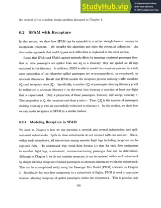 the context of the schedule design problem discussed in Chapter 4.
6.2 SFAM with Recapture
In this section, we show how SFAM can be extended in a rather straightforward manner to
incorporate recapture. We describe the algorithm and state the potential difficulties. An
alternative approach that could bypass such difficulties is explained in the next section.
Recall that IFAM and SFAM capture network effects by ensuring consistent passenger flow,
that is, once passengers are spilled from one leg in a itinerary, they are spilled on all legs
contained in the itinerary. In addition, IFAM is able to model the recapture process, in which
some proportion of the otherwise spilled passengers are re-accommodated, or recaptured, on
alternate itineraries. Recall that IFAM models the recapture process utilizing traffic variables
(tr) and recapture rates (bp). Specifically, a number (tr) of passengers desiring itinerary p will
be redirected to alternate itinerary r, in the event that itinerary p contains at least one flight
that is capacitated. Only a proportion of these passengers, however, will accept itinerary r.
This proportion is bp, the recapture rate from p onto r. Thus, t'br is the number of passengers
desiring itinerary p who are successfully redirected to itinerary r. In this section, we show how
we can model recapture in SFAM in a similar fashion.
6.2.1 Modeling Recapture in SFAM
We show in Chapter 5 how we can partition a network into several independent and spill-
contained subnetworks. Spills in these subnetworks do not interact with one another. Hence,
within each subnetwork, all interactions among member flight legs including recapture can be
captured fully. To understand why, recall from Section 5.4 that for each fleet assignment
to member flight legs, a consistent, revenue-maximizing passenger flow can be determined.
Although in Chapter 5, we do not consider recapture, it can be modeled within each subnetwork
by simply allowing recapture of spilled passengers on alternate itineraries within the subnetwork.
This can be accomplished easily using the Passenger Mix Model (PMM) reviewed in Chapter
3. Specifically, for each fleet assignment to a subnetwork of flights, PMM is used to maximize
revenue, allowing recapture of spilled passengers within the subnetwork. This is possible only
168
 