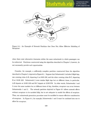 8:00 AM
- A B
10:00 AM|
B - C
10:00 AM
-- A--
-B 2
12:00 PM
B-C
Figure 6-1: An Example of Network Partition that Does Not Allow Effective Modeling of
Recapture
when there exist alternative itineraries within the same subnetwork to which passengers can
be redirected. Partitions constructed using the algorithm described in Chapter 5, however, do
not necessarily provide such opportunities.
Consider, for example, a sufficiently complete partition constructed from the algorithm
described in Chapter 5, depicted in Figure 6-1. Suppose that Subnetwork 1 includes 2 flight legs,
one covering cities A-B, departing A at 8:00 AM, and the other covering cities B-C, departing
B at 10:00 AM. Subnetwork 2 cover similar flight legs but at different times; in particular,
A-B departs at 10:00 AM and B-C departs at 12:00 PM. In other words, Subnetworks 1 and
2 cover the same markets but at different times of day, therefore, recapture can occur between
Subnetworks 1 and 2. The network partition depicted in Figure 6-1 allows network effects
without recapture to be modeled fully, but is not adequate to model the effects of recapture.
Thus, our subnetwork generation procedure must be modified to ensure effective consideration
of recapture. In Figure 6-1, for example, Subnetworks 1 and 2 must be combined into one to
allow for recapture.
169
 
