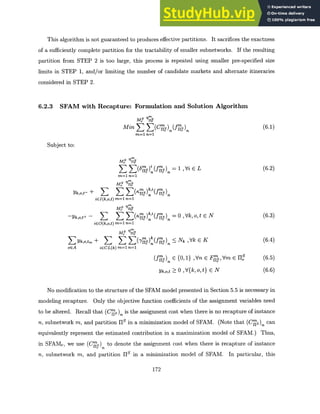 This algorithm is not guaranteed to produces effective partitions. It sacrifices the exactness
of a sufficiently complete partition for the tractability of smaller subnetworks. If the resulting
partition from STEP 2 is too large, this process is repeated using smaller pre-specified size
limits in STEP 1, and/or limiting the number of candidate markets and alternate itineraries
considered in STEP 2.
6.2.3 SFAM with Recapture: Formulation and Solution Algorithm
M, 9
Min E (C S)(fis) (6.1)
m=1 n=1
Subject to:
My ?7
SZ(6 ) (fs) 1 ,Vi E L (6.2)
m=1 n=1
My U
Yk,o,t- + K
> Z(a)(f s)
iEI(k,o,t) m=1 n=1
My ?S
yk,o,t+ - S S S( s)k (fs) = 0 ,Vk,o,t E N (6.3)
iEO(k,o,t)m=1 n=1
MU
YkOtm + S) <_ Nk ,Vk E K (6.4)
oEA iECL(k) m=1 n=1
(f ) C {0, 1} ,Vn E Fr~s, Vm E II (6.5)
Yk,o,t ;> 0 ,V{k, o, t} c N (6.6)
No modification to the structure of the SFAM model presented in Section 5.5 is necessary in
modeling recapture. Only the objective function coefficients of the assignment variables need
to be altered. Recall that (C7js) is the assignment cost when there is no recapture of instance
n, subnetwork m, and partition IS in a minimization model of SFAM. (Note that (Cm )n can
equivalently represent the estimated contribution in a maximization model of SFAM.) Thus,
in SFAM,, we use (Cm ) to denote the assignment cost when there is recapture of instance
rpa
n, subnetwork m, and partition 1 1 S in a minimization model of SEAM. In particular, this
172
 