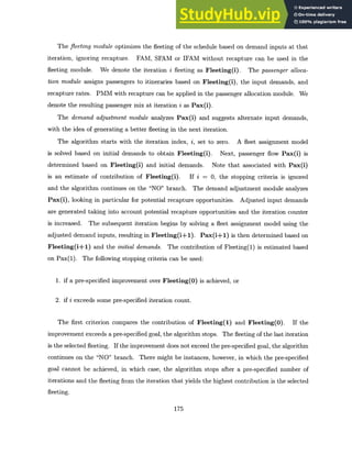 The fleeting module optimizes the fleeting of the schedule based on demand inputs at that
iteration, ignoring recapture. FAM, SFAM or IFAM without recapture can be used in the
fleeting module. We denote the iteration i fleeting as Fleeting(i). The passenger alloca-
tion module assigns passengers to itineraries based on Fleeting(i), the input demands, and
recapture rates. PMM with recapture can be applied in the passenger allocation module. We
denote the resulting passenger mix at iteration i as Pax(i).
The demand adjustment module analyzes Pax(i) and suggests alternate input demands,
with the idea of generating a better fleeting in the next iteration.
The algorithm starts with the iteration index, i, set to zero. A fleet assignment model
is solved based on initial demands to obtain Fleeting(i). Next, passenger flow Pax(i) is
determined based on Fleeting(i) and initial demands. Note that associated with Pax(i)
is an estimate of contribution of Fleeting(i). If i = 0, the stopping criteria is ignored
and the algorithm continues on the "NO" branch. The demand adjustment module analyzes
Pax(i), looking in particular for potential recapture opportunities. Adjusted input demands
are generated taking into account potential recapture opportunities and the iteration counter
is increased. The subsequent iteration begins by solving a fleet assignment model using the
adjusted demand inputs, resulting in Fleeting(i+1). Pax(i+1) is then determined based on
Fleeting(i+1) and the initial demands. The contribution of Fleeting(1) is estimated based
on Pax(1). The following stopping criteria can be used:
1. if a pre-specified improvement over Fleeting(O) is achieved, or
2. if i exceeds some pre-specified iteration count.
The first criterion compares the contribution of Fleeting(1) and Fleeting(O). If the
improvement exceeds a pre-specified goal, the algorithm stops. The fleeting of the last iteration
is the selected fleeting. If the improvement does not exceed the pre-specified goal, the algorithm
continues on the "NO" branch. There might be instances, however, in which the pre-specified
goal cannot be achieved, in which case, the algorithm stops after a pre-specified number of
iterations and the fleeting from the iteration that yields the highest contribution is the selected
fleeting.
175
 