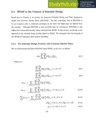 6.4 SFAM in the Context of Schedule Design
Recall that in Chapter 4, we present the Integrated Schedule Design and Fleet Assignment
Model with Constant Market Share (ISD-FAM). The key underlying idea of ISD-FAM is
to use recapture rates to reallocate passengers in the event that flight legs are deleted from
the schedule. Although ISD-FAM is more tractable than its counterpart, ISD-FAM, it still
suffers from serious fractionality issues, inherited from IFAM. In this section, we discuss a new
approach to the schedule design problem based on SFAM. We anticipate that the strength of
the SFAM LP relaxation allow greater solvability.
6.4.1 The Schedule Design Problem with Constant Market Share
We can alternatively formulate ISD-FAM using SFAM, as the core, as follows:
ins
M1-1s
Min E (Cs) (fYs)
m=1 n=1
(6.7)
Subject to:
M ns
(ogs)i (ns)
m1 n=1
r nnr
m=1 n=1
MM
Yo
E +
k m 5 (,rn)k i=)
r nns
-yk,o,t± - (
> 5 g )k (fn)
iEO(k,o,t) m=1 n=1
Sns
Yk,o,tm + (SIs (-Is
oEA iCL(k) m=1 n=1
(fb
s)
ymot
= 1 ,Vi E LF
< 1 ,Vi E LO
= 0 ,Vk,o,t E N
< Nk ,Vk E K
E {0, 1} ,Vn E Frms Vm E IIc
> 0 ,V{k,o,t} E N
176
(6.8)
(6.9)
(6.10)
(6.11)
(6.12)
(6.13)
 