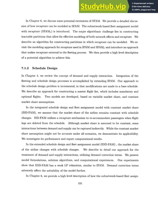 In Chapter 6, we discuss some potential extensions of SFAM. We provide a detailed discus-
sion of how recapture can be modeled in SFAM. The subnetwork-based fleet assignment model
with recapture (SFAMr) is introduced. The major algorithmic challenge lies in constructing
tractable partitions that allow for effective modeling of both network effects and recapture. We
describe an algorithm for constructing partitions in which recapture can be modeled. We re-
visit the modeling approach for recapture used in IFAM and SFAM, and introduce an approach
that makes recapture external to the fleeting process. We then provide a high level description
of a potential algorithm to achieve this.
7.1.2 Schedule Design
In Chapter 4, we review the concept of demand and supply interaction. Integration of the
fleeting and schedule design processes is accomplished by extending IFAM. Our approach to
the schedule design problem is incremental, in that modifications are made to a base schedule.
We describe an approach for constructing a master flight list, which includes mandatory and
optional flights. Two models are developed, based on variable market share, and constant
market share assumptions.
In the integrated schedule design and fleet assignment model with constant market share
(ISD-FAM), we assume that the market share of the airline remains constant with schedule
changes. ISD-FAM utilizes a recapture mechanism to re-accommodate passengers when flight
legs are deleted from the schedule. Although market share is assumed to be constant, some
interactions between demand and supply can be captured indirectly. While the constant market
share assumption might not be accurate under all scenarios, we demonstrate its applicability.
We investigate its performance and report computational results.
In the extended schedule design and fleet assignment model (ESD-FAM) , the market share
of the airline changes with schedule changes. We describe in detail our approach for the
treatment of demand and supply interactions, utilizing demand correction terms. We present
model formulations, solution algorithms, and computational experiences. Our experiments
show that ESD-FAM has a weak LP relaxation, similar to IFAM. Demand correction terms
adversely affect the solvability of the model further.
In Chapter 6, we provide a high level description of how the subnetwork-based fleet assign-
181
 