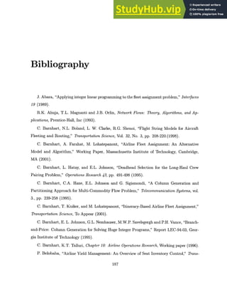Bibliography
J. Abara, "Applying integer linear programming to the fleet assignment problem," Interfaces
19 (1989).
R.K. Ahuja, T.L. Magnanti and J.B. Orlin, Network Flows: Theory, Algorithms, and Ap-
plications,Prentice-Hall, Inc (1993).
C. Barnhart, N.L. Boland, L. W. Clarke, R.G. Shenoi, "Flight String Models for Aircraft
Fleeting and Routing," TransportationScience, Vol. 32, No. 3, pp. 208-220.(1998).
C. Barnhart, A. Farahat, M. Lohatepanont, "Airline Fleet Assignment: An Alternative
Model and Algorithm," Working Paper, Massachusetts Institute of Technology, Cambridge,
MA (2001).
C. Barnhart, L. Hatay, and E.L. Johnson, "Deadhead Selection for the Long-Haul Crew
Pairing Problem," OperationsResearch 43, pp. 491-498 (1995).
C. Barnhart, C.A. Hane, E.L. Johnson and G. Sigismondi, "A Column Generation and
Partitioning Approach for Multi-Commodity Flow Problem," Telecommunication Systems, vol.
3., pp. 239-258 (1995).
C. Barnhart, T. Kniker, and M. Lohatepanont, "Itinerary-Based Airline Fleet Assignment,"
TransportationScience, To Appear (2001).
C. Barnhart, E. L. Johnson, G.L. Nemhauser, M.W.P. Savelsgergh and P.H. Vance, "Branch-
and-Price: Column Generation for Solving Huge Integer Programs," Report LEC-94-03, Geor-
gia Institute of Technology (1995).
C. Barnhart, K.T. Talluri, Chapter10: Airline OperationsResearch, Working paper (1996).
P. Belobaba, "Airline Yield Management: An Overview of Seat Inventory Control," Trans-
187
 