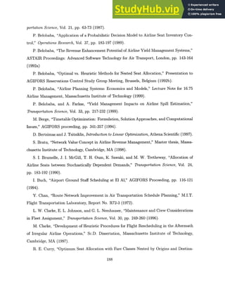 portationScience, Vol. 21, pp. 63-73 (1987).
P. Belobaba, "Application of a Probabilistic Decision Model to Airline Seat Inventory Con-
trol," OperationsResearch, Vol. 37, pp. 183-197 (1989).
P. Belobaba, "The Revenue Enhancement Potential of Airline Yield Management Systems,"
ASTAIR Proceedings: Advanced Software Technology for Air Transport, London, pp. 143-164
(1992a)
P. Belobaba, "Optimal vs. Heuristic Methods for Nested Seat Allocation," Presentation to
AGIFORS Reservations Control Study Group Meeting, Brussels, Belgium (1992b).
P. Belobaba, "Airline Planning Systems: Economics and Models," Lecture Note for 16.75
Airline Management, Massachusetts Institute of Technology (1999).
P. Belobaba, and A. Farkas, "Yield Management Impacts on Airline Spill Estimation,"
TransportationScience, Vol. 33, pp. 217-232 (1999).
M. Berge, "Timetable Optimization: Formulation, Solution Approaches, and Computational
Issues," AGIFORS proceeding, pp. 341-357 (1994).
D. Bertsimas and J. Tsitsiklis, Introductionto LinearOptimization,Athena Scientific (1997).
S. Bratu, "Network Value Concept in Airline Revenue Management," Master thesis, Massa-
chusetts Institute of Technology, Cambridge, MA (1998).
S. I. Brumelle, J. I. McGill, T. H. Oum, K. Sawaki, and M. W. Tretheway, "Allocation of
Airline Seats between Stochastically Dependent Demands," TransportationScience, Vol. 24,
pp. 183-192 (1990).
I. Buch, "Airport Ground Staff Scheduling at El Al," AGIFORS Proceeding, pp. 116-121
(1994).
Y. Chan, "Route Network Improvement in Air Transportation Schedule Planning," M.I.T.
Flight Transportation Laboratory, Report No. R72-3 (1972).
L. W. Clarke, E. L. Johnson, and G. L. Nemhauser, "Maintenance and Crew Considerations
in Fleet Assignment," TransportationScience, Vol. 30, pp. 249-260 (1996).
M. Clarke, "Development of Heuristic Procedures for Flight Rescheduling in the Aftermath
of Irregular Airline Operations," Sc.D. Dissertation, Massachusetts Institute of Technology,
Cambridge, MA (1997).
R. E. Curry, "Optimum Seat Allocation with Fare Classes Nested by Origins and Destina-
188
 