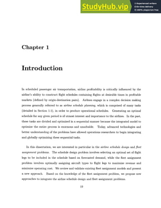 Chapter 1
Introduction
In scheduled passenger air transportation, airline profitability is critically influenced by the
airline's ability to construct flight schedules containing flights at desirable times in profitable
markets (defined by origin-destination pairs). Airlines engage in a complex decision making
process generally referred to as airline schedule planning, which is comprised of many tasks
(detailed in Section 1.1), in order to produce operational schedules. Generating an optimal
schedule for any given period is of utmost interest and importance to the airlines. In the past,
these tasks are divided and optimized in a sequential manner because the integrated model to
optimize the entire process is enormous and unsolvable. Today, advanced technologies and
better understanding of the problems have allowed operations researchers to begin integrating
and globally optimizing these sequential tasks.
In this dissertation, we are interested in particular in the airline schedule design and fleet
assignment problems. The schedule design problem involves selecting an optimal set of flight
legs to be included in the schedule based on forecasted demand, while the fleet assignment
problem involves optimally assigning aircraft types to flight legs to maximize revenue and
minimize operating cost. We review and validate existing fleet assignment models and present
a new approach. Based on the knowledge of the fleet assignment problem, we propose new
approaches to integrate the airline schedule design and fleet assignment problems.
19
 