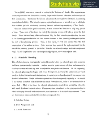 Vaysse (1998) presents an example of models in the "bottom up" family. Her approach can
be decomposed into two dimensions; namely, single-period demand allocation and multi-period
fleet optimization. The former focuses on allocations of passengers to schedules, maximizing
potential profitability. The latter focuses on optimal assignments of aircraft types to schedules
from different periods, minimizing operating cost and maintaining consistency of fleet family.
Once an airline selects particular fleets, it often commits to them for a very long period
of time. Thus, most of the time, the rest of the planning process will take as given the fleet
family. There has not been efforts to integrate fully the fleet planning decision into the rest
of the planning process because the time horizon involved in fleet planning differs greatly from
the rest of the planning process. Thus, in this paper, we will also assume that the fleet
composition of the airline is given. Note, however, that some of the tools developed for the
rest of the planning process, in particular, those for the schedule design and fleet assignment
steps, can be adapted and used for fleet planning purposes, as we will explain later.
1.1.2 Schedule Planning
The schedule planning step typically begins 12 months before the schedule goes into operation
and lasts approximately 9 months. Airlines spend a great amount of time and resource in
this step in order to come up with a competitive and profitable schedule. In the beginning,
the schedule planning step begins with route development, in which the airline decides which
markets, defined by origins and destinations, it wants to serve, based primarily on system-wide
demand information. Major route developments are done infrequently, typically at the launch
of the airline operation and afterwards in major route revisions, such as the introduction of
a new hub . Most of the time, the schedule planning step starts from an existing schedule,
with a well developed route structure. Changes are then introduced to the existing schedule to
reflect changing demands and environment; this is referred to as schedule development. There
are three major components in the schedule development step:
1. Schedule Design,
2. Fleet Assignment, and
3. Aircraft Rotations.
22
 