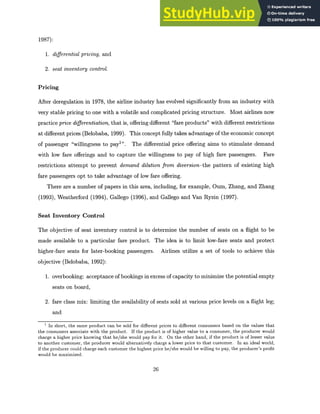 1987):
1. differential pricing, and
2. seat inventory control.
Pricing
After deregulation in 1978, the airline industry has evolved significantly from an industry with
very stable pricing to one with a volatile and complicated pricing structure. Most airlines now
practice price differentiation,that is, offering different "fare products" with different restrictions
at different prices (Belobaba, 1999). This concept fully takes advantage of the economic concept
of passenger "willingness to pay1
". The differential price offering aims to stimulate demand
with low fare offerings and to capture the willingness to pay of high fare passengers. Fare
restrictions attempt to prevent demand dilution from diversion-the pattern of existing high
fare passengers opt to take advantage of low fare offering.
There are a number of papers in this area, including, for example, Oum, Zhang, and Zhang
(1993), Weatherford (1994), Gallego (1996), and Gallego and Van Ryzin (1997).
Seat Inventory Control
The objective of seat inventory control is to determine the number of seats on a flight to be
made available to a particular fare product. The idea is to limit low-fare seats and protect
higher-fare seats for later-booking passengers. Airlines utilize a set of tools to achieve this
objective (Belobaba, 1992):
1. overbooking: acceptance of bookings in excess of capacity to minimize the potential empty
seats on board,
2. fare class mix: limiting the availability of seats sold at various price levels on a flight leg;
and
1 In short, the same product can be sold for different prices to different consumers based on the values that
the consumers associate with the product. If the product is of higher value to a consumer, the producer would
charge a higher price knowing that he/she would pay for it. On the other hand, if the product is of lesser value
to another customer, the producer would alternatively charge a lower price to that customer. In an ideal world,
if the producer could charge each customer the highest price he/she would be willing to pay, the producer's profit
would be maximized.
26
 