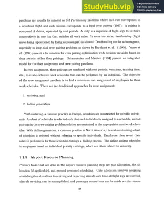 problems are usually formulated as Set Partitioningproblems where each row corresponds to
a scheduled flight and each column corresponds to a legal crew pairing (1997). A pairing is
composed of duties, separated by rest periods. A duty is a sequence of flight legs to be flown
consecutively in one day that satisfies all work rules. In some instances, deadheading (flight
crews being repositioned by flying as passengers) is allowed. Deadheading can be advantageous,
especially in long-haul crew pairing problems as shown by Barnhart et al. (1995). Vance et
al. (1994) present a formulation for crew pairing optimization with decision variables based on
duty periods rather than pairings. Subramanian and Marsten (1994) present an integrated
model for the fleet assignment and crew pairing problems.
In crew assignment, these pairings are combined with rest periods, vacations, training time,
etc., to create extended work schedules that can be performed by an individual. The objective
of the crew assignment problem is to find a minimum cost assignment of employees to these
work schedules. There are two traditional approaches for crew assignment:
1. rostering,and
2. bidline generation.
With rostering, a common practice in Europe, schedules are constructed for specific individ-
uals. A subset of schedules is selected such that each individual is assigned to a schedule, and all
pairings in the crew pairing problem solution are contained in the appropriate number of sched-
ules. With bidline generation, a common practice in North America, the cost-minimizing subset
of schedules is selected without referring to specific individuals. Employees then reveal their
relative preferences for these schedules through a bidding process. The airline assigns schedules
to employees based on individual priority rankings, which are often related to seniority.
1.1.5 Airport Resource Planning
Primary tasks that are done in the airport resource planning step are gate allocation, slot al-
location (if applicable), and ground personnel scheduling. Gate allocation involves assigning
available gates at stations to arriving and departing aircraft such that all flight legs are covered,
aircraft servicing can be accomplished, and passenger connections can be made within reason-
28
 
