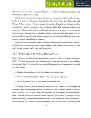 able amounts of time. See, for example, Mangoubi and Mathaisel (1984), Vanlaningham and
West (1988), and Richardson (1991).
Slot allocation is closely related to gate allocation but only applies to slot controlled airports.
In the U.S., these are Washington National, New York J.F.K., New York LaGuardia, and
Chicago O'Hare airports. At these airports, the number of takeoffs and landings (slots) is
controlled by regulatory agencies in order to alleviate flight delay problems resulting from
congestion. Slots are allocated, by an allocation committee, in advance, to carriers serving
these airports. Airlines have to schedule according to the slots allocated, which must be
synchronized with gate allocation and incorporated into the schedule building process in order
to avoid potential infeasibilities or violations.
Ground personnel scheduling involves scheduling staff to several airport ground positions,
including check-in agents, gate agents, aircraft servicing staff, luggage handling staff, and field
staff. See for example, Buch (1994), and White (1997).
1.1.6 An Example of An Airline's Planning Process
Figure 1-2 depicts the domestic aircraft scheduling process at a major U.S. carrier (Goodstein,
1997). The fleet planning and route development processes begin as much as 5 years before
the departure date. The period from one year to 52 days before the departure date is divided
into three phases:
1. Schedule Planning (1 year to 108 days before the departure date),
2. Intermediate Scheduling (108 to 80 days before the departure date), and
3. CurrentScheduling (80 to 52 days before the departure date).
In Schedule Planning, planners prepare a schedule for the next period by modifying existing
schedules. This step requires a relatively long amount of time to perform because of the com-
plexity involved. At this step, operational constraints are incorporated only approximately.
Once a schedule is developed, the Intermediate Scheduling group begins to investigate the op-
erational feasibility of the proposed schedule in terms of fleet assignment, maintenance routing,
crew scheduling, etc. Revenue management begins when the schedule goes into the Current
29
 