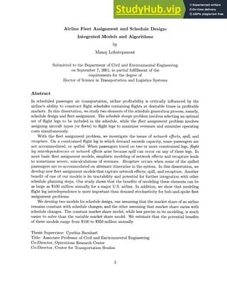 Airline Fleet Assignment and Schedule Design:
Integrated Models and Algorithms
by
Manoj Lohatepanont
Submitted to the Department of Civil and Environmental Engineering
on September 7, 2001, in partial fulfillment of the
requirements for the degree of
Doctor of Science in Transportation and Logistics Systems
Abstract
In scheduled passenger air transportation, airline profitability is critically influenced by the
airline's ability to construct flight schedules containing flights at desirable times in profitable
markets. In this dissertation, we study two elements of the schedule generation process, namely,
schedule design and fleet assignment. The schedule design problem involves selecting an optimal
set of flight legs to be included in the schedule, while the fleet assignment problem involves
assigning aircraft types (or fleets) to flight legs to maximize revenues and minimize operating
costs simultaneously.
With the fleet assignment problem, we investigate the issues of network effects, spill, and
recapture. On a constrained flight leg in which demand exceeds capacity, some passengers are
not accommodated, or spilled. When passengers travel on two or more constrained legs, flight
leg interdependenciesor network effects arise because spill can occur on any of these legs. In
most basic fleet assignment models, simplistic modeling of network effects and recapture leads
to sometimes severe, miscalculations of revenues. Recapture occurs when some of the spilled
passengers are re-accommodated on alternate itineraries in the system. In this dissertation, we
develop new fleet assignment models that capture network effects, spill, and recapture. Another
benefit of one of our models is its tractability and potential for further integration with other
schedule planning steps. Our study shows that the benefits of modeling these elements can be
as large as $100 million annually for a major U.S. airline. In addition, we show that modeling
flight leg interdependence is more important than demand stochasticity for hub-and-spoke fleet
assignment problems.
We develop two models for schedule design, one assuming that the market share of an airline
remains constant with schedule changes; and the other assuming that market share varies with
schedule changes. The constant market share model, while less precise in its modeling, is much
easier to solve than the variable market share model. We estimate that the potential benefits
of these models range from $100 to $350 million annually.
Thesis Supervisor: Cynthia Barnhart
Title: Associate Professor of Civil and Environmental Engineering
Co-Director, Operations Research Center
Co-Director, Center for Transportation Studies
3
 