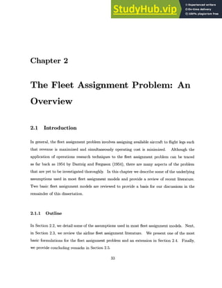 Chapter 2
The Fleet Assignment Problem: An
Overview
2.1 Introduction
In general, the fleet assignment problem involves assigning available aircraft to flight legs such
that revenue is maximized and simultaneously operating cost is minimized. Although the
application of operations research techniques to the fleet assignment problem can be traced
as far back as 1954 by Dantzig and Ferguson (1954), there are many aspects of the problem
that are yet to be investigated thoroughly. In this chapter we describe some of the underlying
assumptions used in most fleet assignment models and provide a review of recent literature.
Two basic fleet assignment models are reviewed to provide a basis for our discussions in the
remainder of this dissertation.
2.1.1 Outline
In Section 2.2, we detail some of the assumptions used in most fleet assignment models. Next,
in Section 2.3, we review the airline fleet assignment literature. We present one of the most
basic formulations for the fleet assignment problem and an extension in Section 2.4. Finally,
we provide concluding remarks in Section 2.5.
33
 